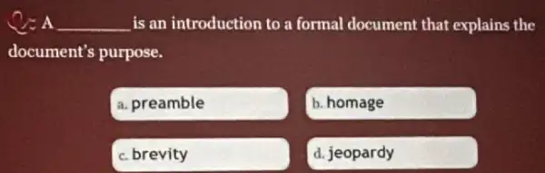 __ is an introduction to a formal document that explains the
document's purpose.
a. preamble
b. homage
c. brevity
d. jeopardy