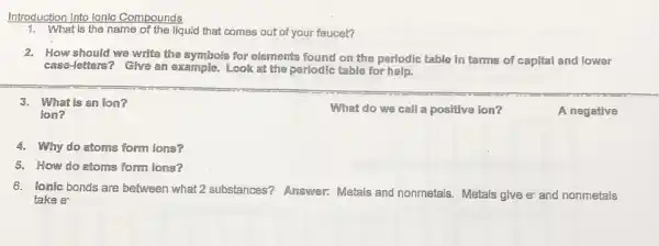 Introduction Into Ionic Compounds
1. What is the name of the liquid that comes out of your faucet?
2. How should we write the symbols for elements found on the periodic table in terms of capital and lower
case-letters? Give an example. Look at the periodic table for help.
3. What is an lon?
What do we call a positive ion?
A negative
ion?
4. Why do atoms form ions?
5. How do atoms form ions?
6. fonic bonds are between what 2 substances?Answer: Metals and nonmetals. Metals give e and nonmetals
take e