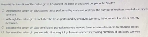 How did the invention of the cotton gin in 1793 affect the labor of enslaved people in the South?
Although the cotton gin affected the tasks performed by enslaved workers, the number of workers needed remained
constant.
Although the cotton gin did not alter the tasks performed by enslaved workers, the number of workers sharply
increased.
Because the cotton gin was so efficient, plantation owners needed fewer enslaved workers to produce cotton.
Because the cotton gin processed cotton so quickly.farmers needed increasing numbers of enslaved workers.