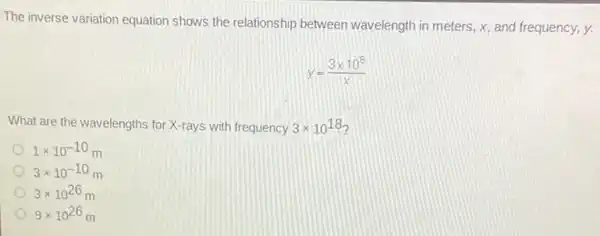 The inverse variation equation shows the relationship between wavelength in meters, x.and frequency, y.
y=(3times 10^8)/(x)
What are the wavelengths for X-rays with frequency 3times 10^18
1times 10^-10m
3times 10^-10
3times 10^26
9times 10^26