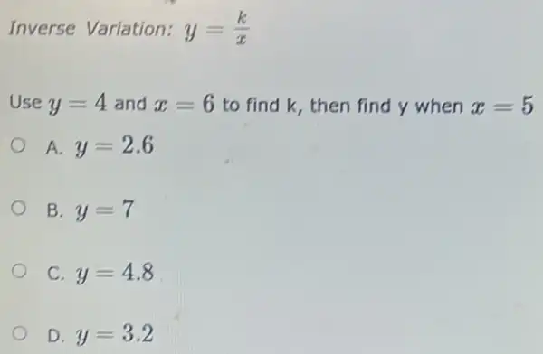 Inverse Variation: y=(k)/(x)
Use y=4 and x=6 to find k, then find y when x=5
A y=2.6
B. y=7
C. y=4.8
D. y=3.2