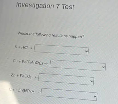 Investigation 7 Test
Would the following reactions happen?
K+HClarrow square 
Cu+Fe(C_(2)H_(3)O_(2))_(2)arrow square 
Zn+FeCO_(3)arrow square 
Cu+Zn(NO_(3))_(2)arrow square