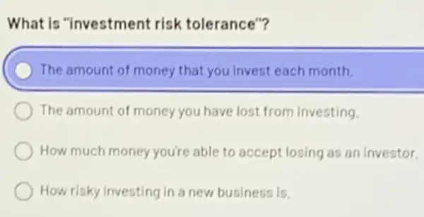 What is "investment risk tolerance"?
) The amount of money that you invest each month.
The amount of money you have lost from Investing.
How much money you're able to accept losing as an investor.
How risky investing in a new business is.