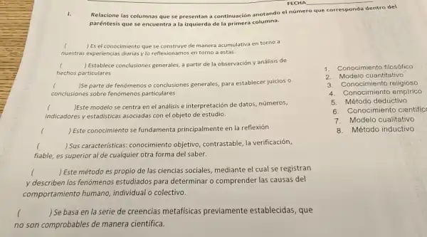 I.
Relacione las columnas que se presentan a continuación anotando el número que corresponda dentro del
paréntesis que se encuentra a la izquierda de la primera columna.
( ) Es el conocimiento que se construye de manera acumulativa en torno a
nuestras experiencias diarias y lo reflexionamos en torno a estas.
l ) Establece conclusiones generales, a partir de la observación y análisis de
hechos particulares
() Se parte de fenómenos o conclusiones generales,para establecer juicios o c
conclusiones sobre fenómenos particulares
indicadores y estadísticas asociadas con el objeto de estudio.
() Este modelo se centra en el análisis e interpretación de datos números,
() Este conocimiento se fundamenta principalmente en la reflexión
() Sus características conocimiento objetivo contrastable, la verificación, c
fiable, es superior al de cualquier otra forma del saber.
y describen los fenómenos estudiados para determinar o comprender las causas del
() Este método es propio de las ciencias sociales, mediante el cual se registran
comportamiento humano, individual o colectivo.
() Se basa en la serie de creencias metafísicas previamente establecidas, que
no son comprobables de manera científica.
1. Conocimiento filosófico
2. Modelo cuantitativo
3. Conocimiento religioso
4.Conocimiento empirico
5.Método deductivo
6. Conocimiento cientific
7.Modelo cualitativo
8. Método inductivo