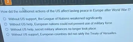 How did the isolationist actions of the US affect lasting peace in Europe after World War 1?
Without US support, the League of Nations weakened significantly.
Without US help, European nations could not prevent use of military force
Without US help, secret military alliances no longer took place
Without US support, European countries did not ratify the Treaty of Versailles