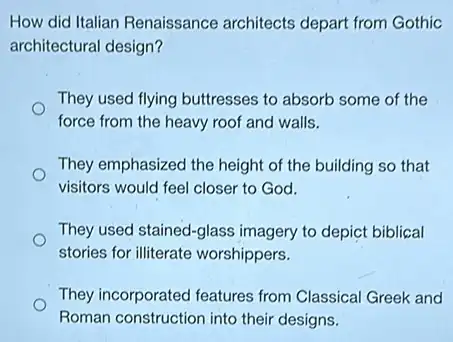 How did Italian Renaissance architects depart from Gothic
architectural design?
They used flying buttresses to absorb some of the
force from the heavy roof and walls.
They emphasized the height of the building so that
visitors would feel closer to God.
They used stained-glass imagery to depict biblical
stories for illiterate worshippers.
They incorporated features from Classical Greek and
Roman construction into their designs.