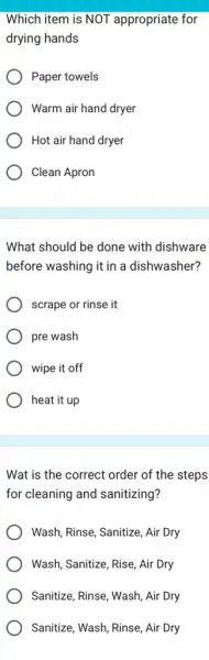 Which item is NOT appropriate for
drying hands
Paper towels
Warm air hand dryer
Hot air hand dryer
Clean Apron
What should be done with dishware
before washing it in a dishwasher?
scrape or rinse it
pre wash
wipe it off
heat it up
Wat is the correct order of the steps
for cleaning and sanitizing?
Wash, Rinse, Sanitize, Air Dry
Wash, Sanitize, Rise, Air Dry
Sanitize, Rinse, Wash, Air Dry
Sanitize, Wash, Rinse, Air Dry