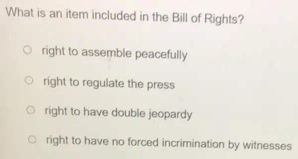 What is an item included in the Bill of Rights?
right to assemble peacefully
right to regulate the press
right to have double jeopardy
right to have no forced incrimination by witnesses