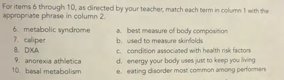 For items 6 through 10, as directed by your teacher, match each term in column 1 with the
appropriate phrase in column 2.
6. metabolic syndrome
7. caliper
8. DXA
9. anorexia athletica
10. basal metabolism
a. best measure of body composition
b. used to measure skinfolds
c. condition associated with health risk factors
d. energy your body uses just to keep you living
e. eating disorder most common among performers