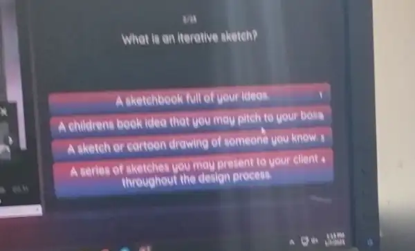 What is an iterative sketch?
A sketehbook full of your ideas
A childrens book idea that you may pitch to your bosa
A sketch or cartoon drawing of someone you know. I
A series of sketches you may present to your client
throughout the design process.