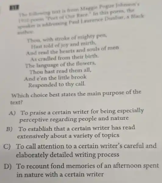 ITI
The following text is from Maggie Pogue Johnson's
1010 poem "Poet of Our Race In this
speaket is addressing Paul Laurence Dunbar, a Black
author.
Thou, with stroke of mighty pen,
Hast told of joy and mirth.
And read the hearts and souls of men
As cradled from their birth.
The language of the flowers,
Thou hast read them all,
And e'en the little brook
Responded to thy call.
Which choice best states the main purpose of the
text?
A) To praise a certain writer for being especially
perceptive regarding people and nature
B) To establish that a certain writer has read
extensively about a variety of topics
C) To call attention to a certain writer's careful and
elaborately detailed writing process
D) To recount fond memories of an afternoon spent
in nature with a certain writer