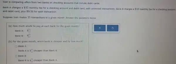 Ivan is comparing offers from two banks on checking accounts that Include debit cards.
Bank A charges a 35
monthly fee for a checking account and debit card, with unlimited transactions. Bank B charges a 10 monthly fee for a checking account
and deblt card, plus 0.50 for each transaction.
Suppose Ivan makes 35 transactions in a given month. Answer the questions below.
(a) How much would he pay at each bank for the given month?
Bank A: square 
Bank B: square 
(b) For the given month, which bank is cheaper and by how much?
Bank A
Bank A is square  cheaper than Bank B.
Bank B
Bank B is square  cheaper than Bank A.