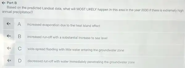 Ix Part B
Based on the predicted Landsat data, what will MOST LIKELY happen in this area in the year 2030 if there is extremely high
annual precipitation?
A
increased evaporation due to the heat island effect
B
increased run-off with a substantial increase to sea level
C
wide-spread flooding with little water entering the groundwater zone
D
decreased run-off with water immediately penetrating the groundwater zone