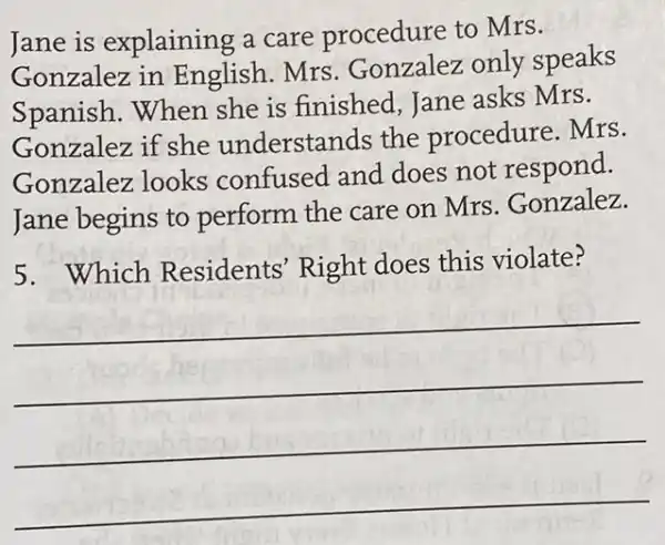 Jane is explaining a care procedure to Mrs.
Gonzalez in English. Mrs.Gonzalez only speaks
Spanish.When she is finished , Jane asks Mrs.
Gonzalez if she understands the procedure. Mrs.
Gonzalez looks confused and does not respond.
Jane begins to perform the care on Mrs.Gonzalez.
5.Which Residents' Right does this violate?
__