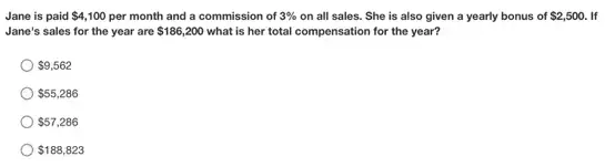 Jane is paid 4,100 per month and a commission of 3%  on all sales. She is also given a yearly bonus of 2,500 If
Jane's sales for the year are 186,200 what is her total compensation for the year?
 9,562
 55,286
 57,286
 188,823