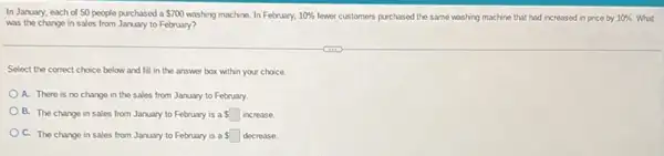 In January, each of 50 people purchased a 700 washing machine. In February, 10%  fewer customers purchased the same washing machine that had increased in price by 10%  What
was the change in sales from January to February?
Select the correct choice below and fill in the answer box within your choice.
A. There is no change in the sales from January to February.
B. The change in sales from January to February is a square  increase.
C. The change in sales from January to February is a square  decrease.