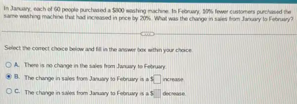 In January, each of 60 people purchased a 800 washing machine. In February, 10%  fewer customers purchased the
same washing machine that had increased in price by 20%  What was the change in sales from January to February?
Select the correct choice below and fill in the answer box within your choice.
A. There is no change in the sales from January to February.
B. The change in sales from January to February is a square  increase.
C. The change in sales from January to February is a square  decrease