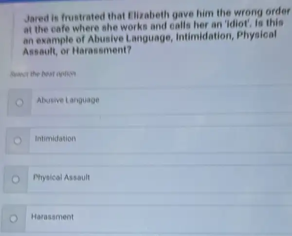 Jared is frustrated that Elizabeth gave him the wrong order
at the cafe where she works and calls her an 'idiot', is this
an example of Abusive Language Intimidation, Physical
Assault, or Harassment?
Select the best cotion
Abusive Language
Intimidation
Physical Assault
Harasament