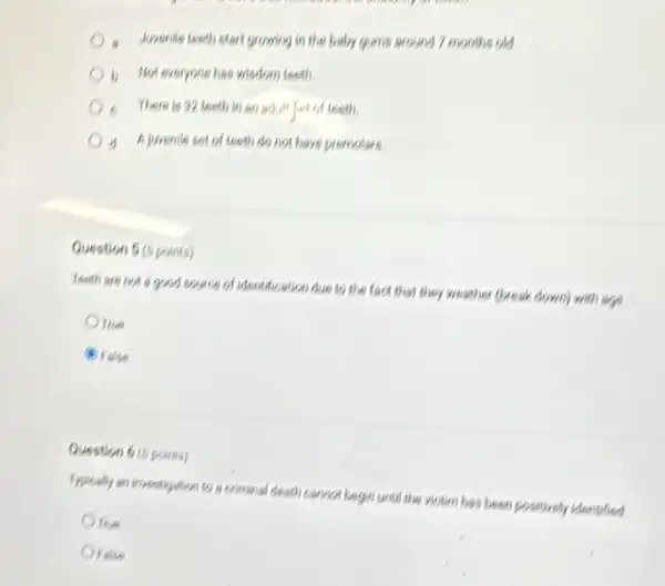 Javenile teeth clart growing in the baby gums around 7 months old
b. Noteveryone has wisdom teeth
- There is 32 teeth in an adult felt of teeth.
d
A jurenile set of teeth do not have premoters
Question 5 (5 points)
feeth are not good souce of identification due to the fact that they weather (break down)with ago
This
B False
Question 6 (5 points)
Typically on investigution to a criminal desth cannot begin until the victim has been positively identified
Orise