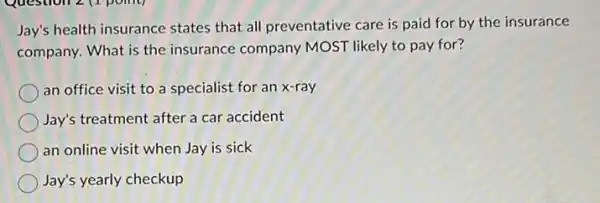 Jay's health insurance states that all preventative care is paid for by the insurance
company. What is the insurance company MOST likely to pay for?
an office visit to a specialist for an x-ray
Jay's treatment after a car accident
an online visit when Jay is sick
Jay's yearly checkup