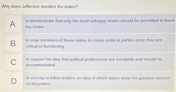 Why does Jefferson mention the states?
A
to demonstrate that only the most unhappy states should be permitted to leave
the Union
B
to urge members of these states to create political parties since they are
critical to functioning
C
to support his idea that political preferences are inevitable and should be
accommodated
D
to convey to fellow leaders an idea of which states show the greatest amount
of discontent