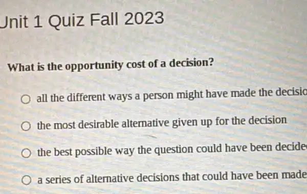 Jnit 1 Quiz Fall 2023
What is the opportunity cost of a decision?
all the different ways a person might have made the decisio
the most desirable alternative given up for the decision
the best possible way the question could have been decide
a series of alternative decisions that could have been made