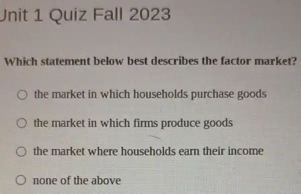 Jnit 1 Quiz Fall 2023
Which statement below best describes the factor market?
the market in which households purchase goods
the market in which firms produce goods
the market where households earn their income
none of the above