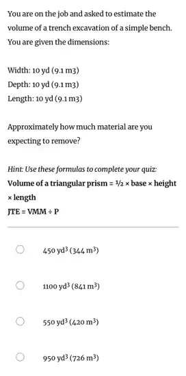 You are on the job and asked to estimate the
volume of a trench excavation of a simple bench.
You are given the dimensions:
Width: 10 yd (9.1 m3)
Depth: 10 yd (9.1 m3)
Length: 10 yd (9.1m3)
Approximately how much material are you
expecting to remove?
Hint: Use these formulas to complete your quiz:
Volume of a triangular prism=1/2times basetimes height
times length
JTE=VMMdiv P
450yd^3(344m^3)
1100yd^3(841m^3)
550yd^3(420m^3)
950yd^3(726m^3)