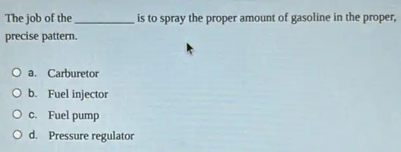 The job of the __ is to spray the proper amount of gasoline in the proper,
precise pattern.
a. Carburetor
b. Fuel injector
c. Fuel pump
d. Pressure regulator