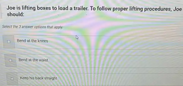 Joe is lifting boxes to load a trailer.To follow proper lifting procedures, Joe
should:
Select the 3 answer options that apply.
D
Bend at the knees
Bend at the waist
Keep his back straight