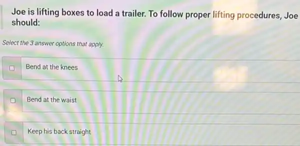 Joe is lifting boxes to load a trailer.To follow proper lifting procedures, Joe
should:
Select the 3 answer options that apply.
Bend at the knees
D
Bend at the waist
Keep his back straight