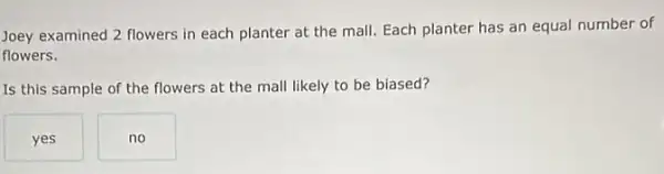 Joey examined 2 flowers in each planter at the mall. Each planter has an equal number of
flowers.
Is this sample of the flowers at the mall likely to be biased?
yes
no