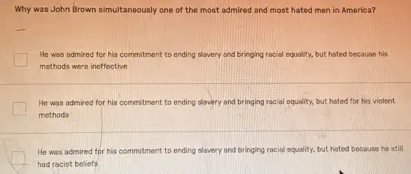 Why was John Brown simultaneously one of the most admired and most hated men in America?
He was admired for his commitment to ending slavery and bringing racial equality, but hated because his
methods were ineffective
He was admired for his commitment to ending slavery and bringing racial equality, but hated for his violent
methods
He was admired for his commitment to ending slavery and bringing racial equality, but hated because he still
had racist beliefs