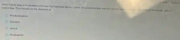 John Calvin was a Protestant reformer that followed Martin Luther. He preached that men and women were sinful by nature and only God would save a
select few. This known as the doctrine of
Predestination
Zionism
Jesuit
Anabaptist
