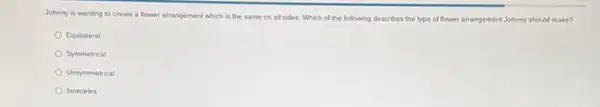 Johnny is wanting to create a flower arrangement which is the same on all sides. Which of the following describes the type of flower arrangement Johnny should make?
Equilateral
Symmetrical
Unsymmetrical
Isosceles