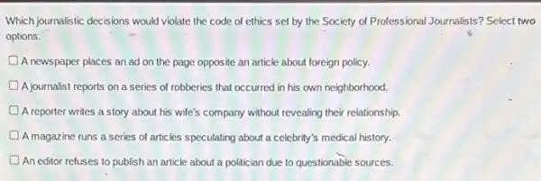 Which journalistic decisions would violate the code of ethics set by the Society of Professional Journalists?Select two
options.
A newspaper places an ad on the page opposite an article about foreign policy.
A journalist reports on a series of robberies that occurred in his own neighborhood.
A reporter writes a story about his wife's company without revealing their relationship.
A magazine runs a series of articles speculating about a celebrity's medical history.
D An editor refuses to publish an article about a politician due to questionable sources.