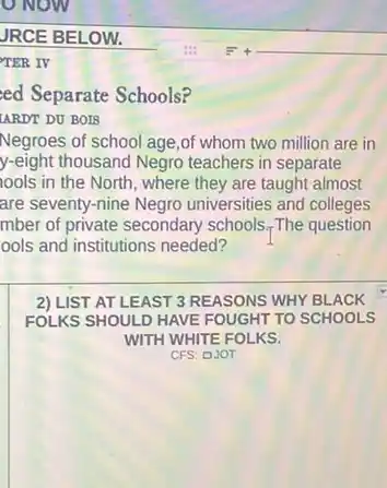 JRCE BELOW.
__
TER IV
ed Separate Schools?
LARDT DU BOIS
Negroes of school age ,of whom two million are in
y-eight thousand Negro teachers in separate
lools in the North , where they are taught almost
are seventy-nine Negro universities and colleges
mber of private secondary schools.The question
ools and institutions needed?
2) LIST AT LEAST 3 REASONS WHY BLACK
FOLKS SHOULD HAVE FOUGHT TO SCHOOLS
WITH WHITE FOLKS.
CFS: DJOT