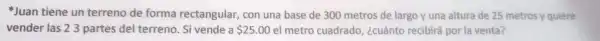 Juan tiene un terreno de forma rectangular, con una bass de 300 metros de lar go yuna altura de 25 metros yquiere
vender las23 partes del terreno.Sivendea 25.00 el metro cuadrado, kcudnto recibirá,porlavental