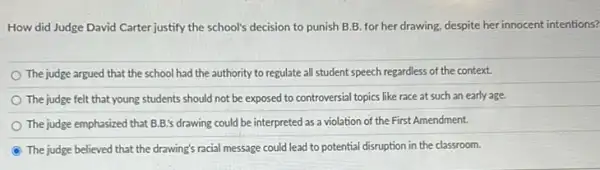 How did Judge David Carter justify the school's decision to punish B B. for her drawing despite her innocent intentions?
The judge argued that the school had the authority to regulate all student speech regardless of the context.
The judge felt that young students should not be exposed to controversial topics like race at such an early age.
The judge emphasized that B.B.'s drawing could be interpreted as a violation of the First Amendment.
The judge believed that the drawing's racial message could lead to potential disruption in the classroom.