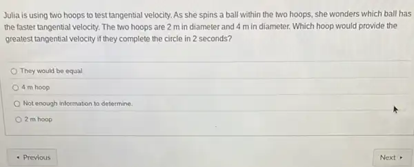 Julia is using two hoops to test tangential velocity. As she spins a ball within the two hoops, she wonders which ball has
the faster tangential velocity The two hoops are 2 m in diameter and 4 m in diameter. Which hoop would provide the
greatest tangential velocity if they complete the circle in 2 seconds?
They would be equal.
4 m hoop
Not enough information to determine.
2 m hoop