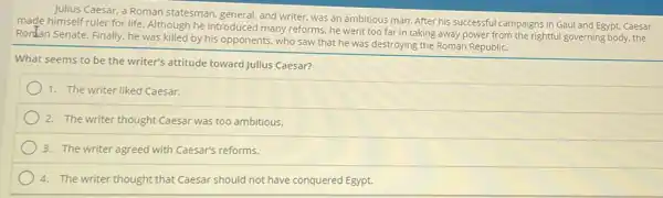 Julius Caesar, a Roman statesman. general, and writer,was an ambitious man After his successful campaigns in Gaul and Egypt.Caesar
made himself ruler for life Although he introduced many reforms, he went too far in taking away power from the rightful governing body,the
Ronlan Senate. Finally, he was killed by his opponents, who saw that he was destroying the Roman Republic.
What seems to be the writer's attitude toward Julius Caesar?
1. The writer liked Caesar.
2. The writer thought Caesar was too ambitious.
3. The writer agreed with Caesar's reforms.
4. The writer thought that Caesar should not have conquered Egypt.