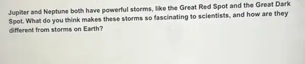 Jupiter and Neptune both have powerful storms, like the Great Red Spot and the Great Dark
Spot. What do you think makes these storms so fascinating to scientists and how are they
different from storms on Earth?