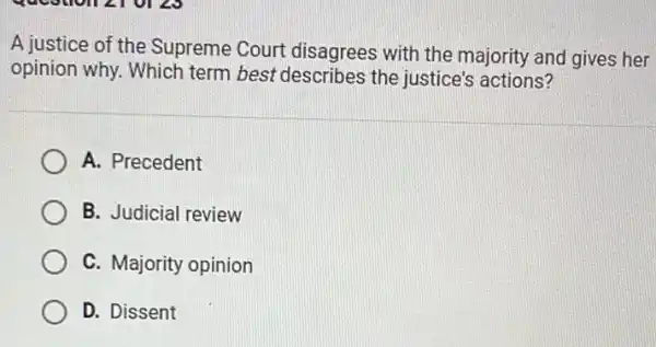 A justice of the Supreme Court disagrees with the majority and gives her
opinion why. Which term best describes the justice's actions?
A. Precedent
B. Judicial review
C. Majority opinion
D. Dissent