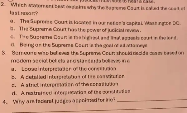 Your justices must vote to hear a case.
2. Which statement best explains why the Supreme Court is called the court of
last resort?
a. The Supreme Court is located in our nation's capital.Washington DC.
b. The Supreme Court has the power of judicial review.
C. The Supreme Court is the highest and final appeals court in the land.
d. Being on the Supreme Court is the goal of all attorneys
3. Someone who believes the Supreme Court should decide cases based on
modern social beliefs and standards believes in a
a. Loose interpretation of the constitution
b. A detailed interpretation of the constitution
C. A strict interpretation of the constitution
d. A restrained interpretation of the constitution
__