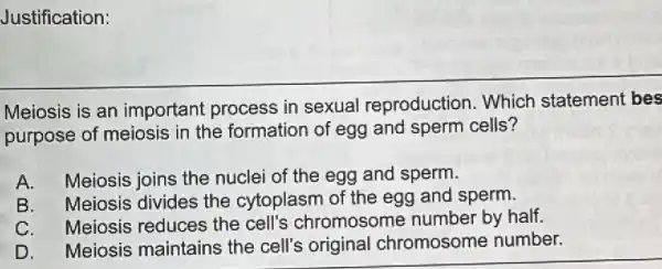 Justification:
Meiosis is an important process in sexual reproduction. Which statement bes
purpose of meiosis in the formation of egg and sperm cells?
A. Meiosis joins the nuclei of the egg and sperm.
B. Meiosis divides the cytoplasm of the egg and sperm.
C. Meiosis reduces the cell's chromosome number by half.
D. Meiosis maintains the cell's original chromosome number.