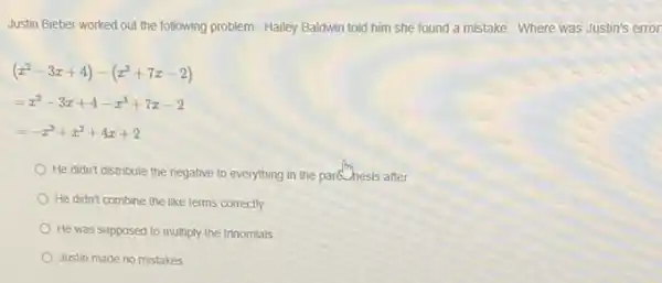 Justin Bieber worked out the following problem. Hailey Baldwin told him she found a mistake. Where was Justin's error
(x^2-3x+4)-(x^3+7x-2)
=x^2-3x+4-x^3+7x-2
=-x^3+x^2+4x+2
He didn't distribute the negative to everything in the park hesis after
He didn't combine the like terms correctly
He was supposed to multiply the trinomials
Justin made no mistakes