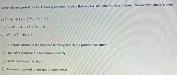 Justin Bieber worked out the following problem. Hailey Baldwin told him she found a mistake. Where was Justin's error:
(x^2-3x+4)-(x^3+7x-2)
=x^2-3x+4-x^3+7x-2
=-x^3+x^2+4x+2
He didn't distribute the negative to everything in the parenthesis after
He didn't combine the like terms correctly
Justin made no mistakes
He was supposed to multiply the trinomials