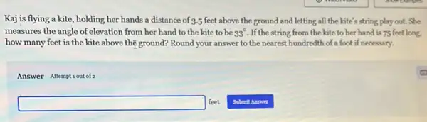 Kaj is flying a kite, holding her hands a distance of 3.5 feet above the ground and letting all the kite's string play out. She
measures the angle of elevation from her hand to the kite to be 33^circ  .If the string from the kite to her hand is 75 feet long,
how many feet is the kite above the ground? Round your answer to the nearest hundredth of a foot if necessary.
Answer Attemptiout of 2
square  feet