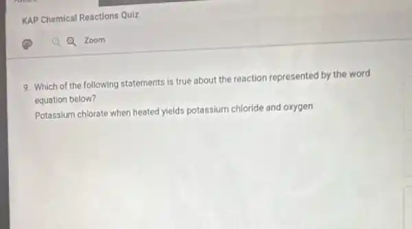 KAP Chemical Reactions Oulz
9. Which of the following statements is true about the reaction represented by the word
equation below?
Potassium chlorate when heated yields potassium chloride and oxygen