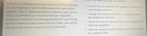 Katarina is writing a research-based informative essay
on her neighbor's community-supported agricultural
system. She is implementing her research plan and is
trying to schedule an interview with her neighbor.
Katarina's neighbor cannot speak with her until Friday
but her research plan states that on Friday she will be
taking notes on the research she conducted.
What is the best next step for Katarina?
cancel the interview with her neighbor because it is
unnecessary research
change the timeline because it is unrealistic given
her neighbor's schedule
revise her research questions because she wants to
meet her deadlines
draft her research paper because she can interview
her neighbor later